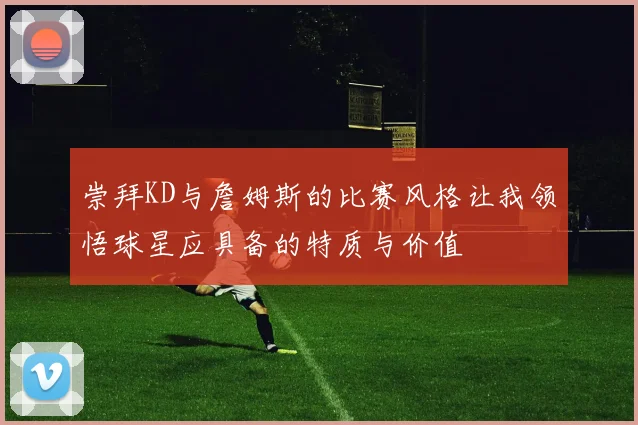 崇拜KD与詹姆斯的比赛风格让我领悟球星应具备的特质与价值