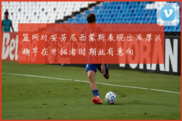 篮网对安芬尼西蒙斯表现出浓厚兴趣早在开拓者时期就有意向