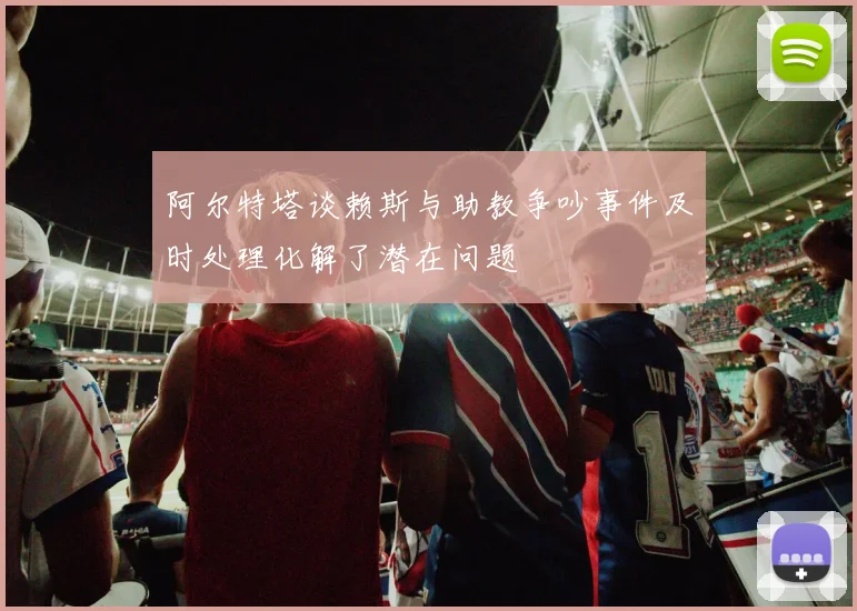 阿尔特塔谈赖斯与助教争吵事件及时处理化解了潜在问题