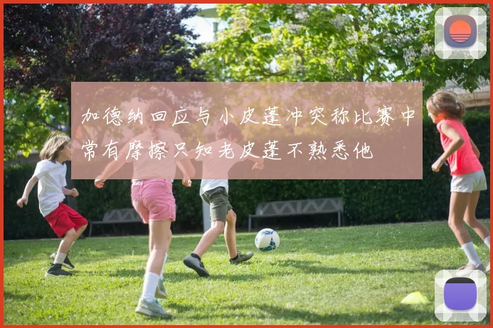 加德纳回应与小皮蓬冲突称比赛中常有摩擦只知老皮蓬不熟悉他