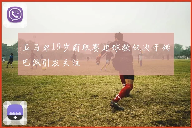 亚马尔19岁前联赛进球数仅次于姆巴佩引发关注