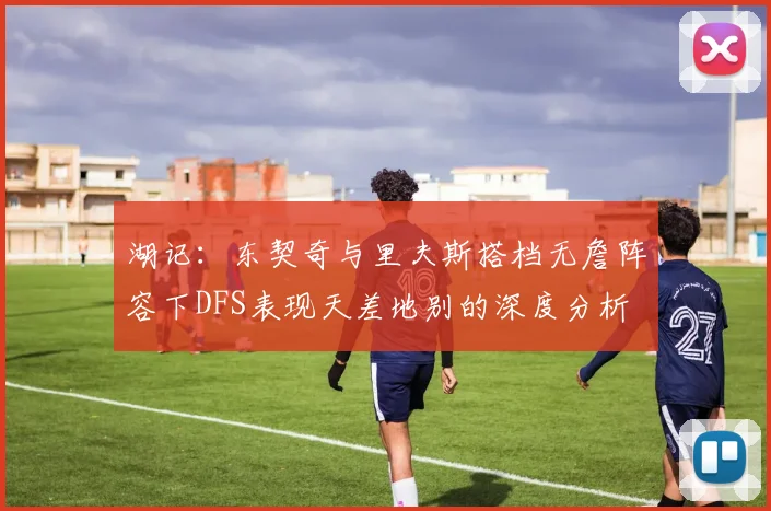 湖记：东契奇与里夫斯搭档无詹阵容下DFS表现天差地别的深度分析