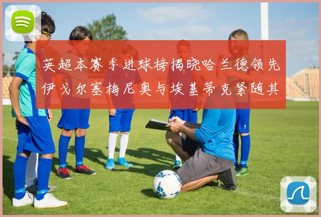 英超本赛季进球榜揭晓哈兰德领先伊戈尔塞梅尼奥与埃基蒂克紧随其后