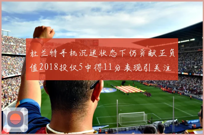 杜兰特手机沉迷状态下仍贡献正负值2018投仅5中得11分表现引关注
