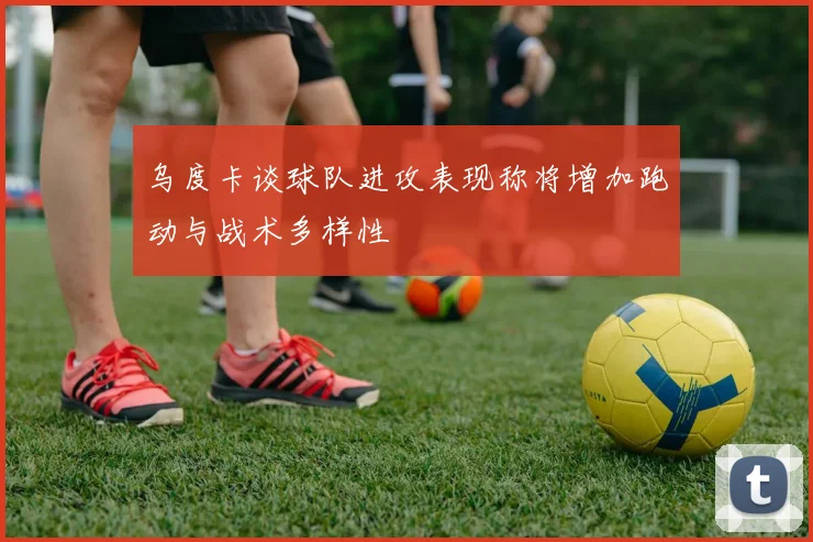 乌度卡谈球队进攻表现称将增加跑动与战术多样性