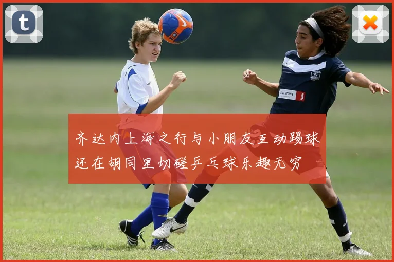 齐达内上海之行与小朋友互动踢球还在胡同里切磋乒乓球乐趣无穷
