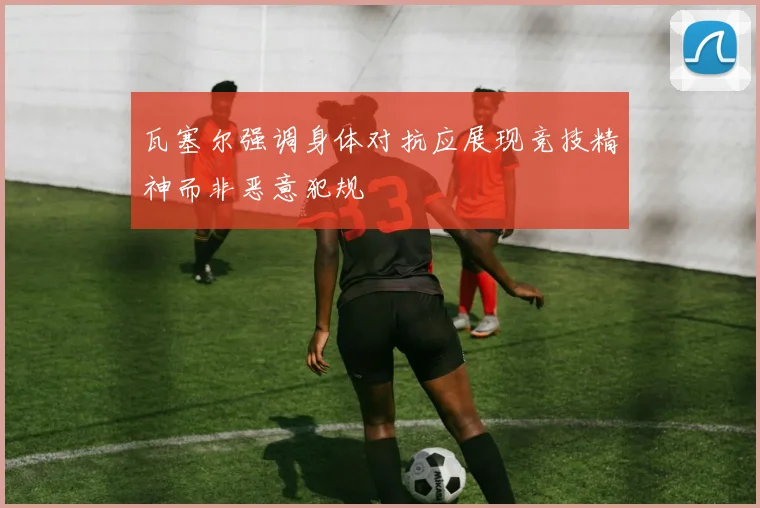 瓦塞尔强调身体对抗应展现竞技精神而非恶意犯规