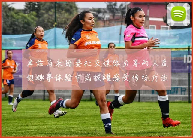 库兹马未婚妻社交媒体分享两人度假趣事体验中式拔罐感受传统疗法魅力