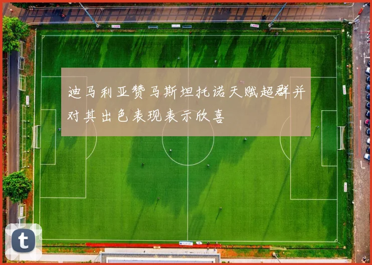 迪马利亚赞马斯坦托诺天赋超群并对其出色表现表示欣喜