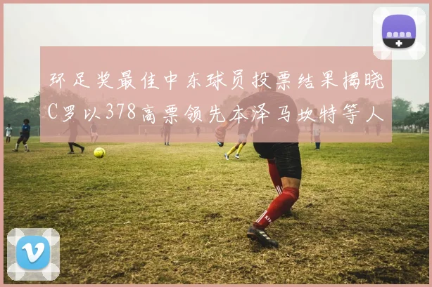 环足奖最佳中东球员投票结果揭晓C罗以378高票领先本泽马坎特等人