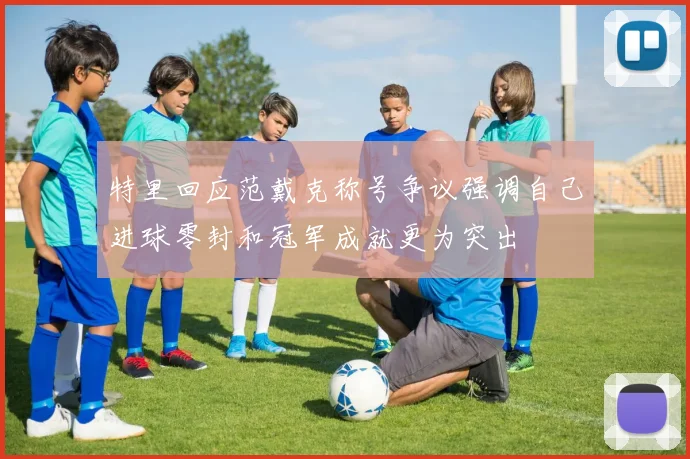 特里回应范戴克称号争议强调自己进球零封和冠军成就更为突出