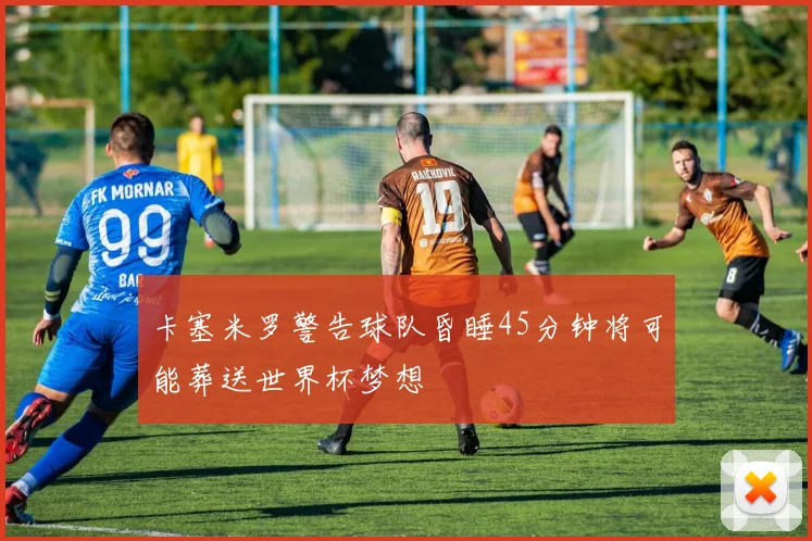 卡塞米罗警告球队昏睡45分钟将可能葬送世界杯梦想