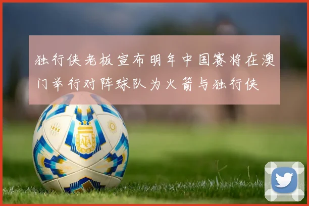 独行侠老板宣布明年中国赛将在澳门举行对阵球队为火箭与独行侠
