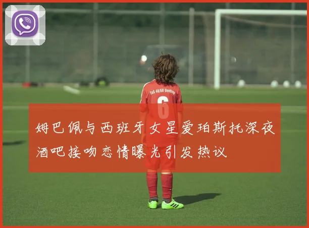 姆巴佩与西班牙女星爱珀斯托深夜酒吧接吻恋情曝光引发热议