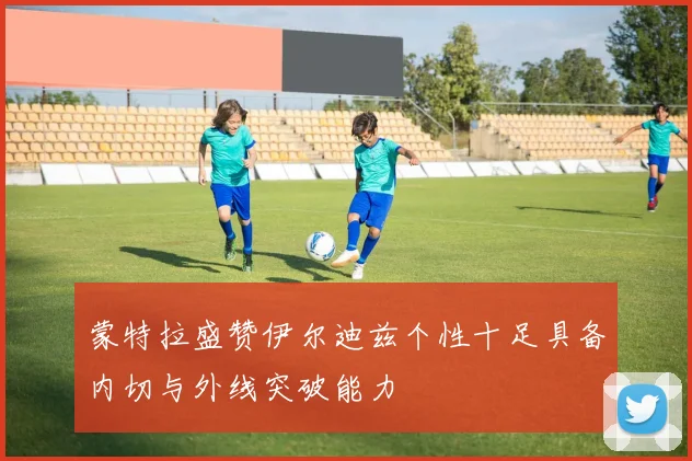 蒙特拉盛赞伊尔迪兹个性十足具备内切与外线突破能力