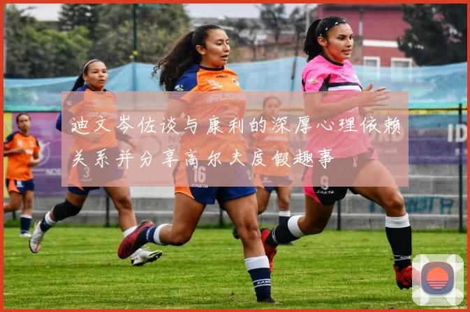 迪文岑佐谈与康利的深厚心理依赖关系并分享高尔夫度假趣事