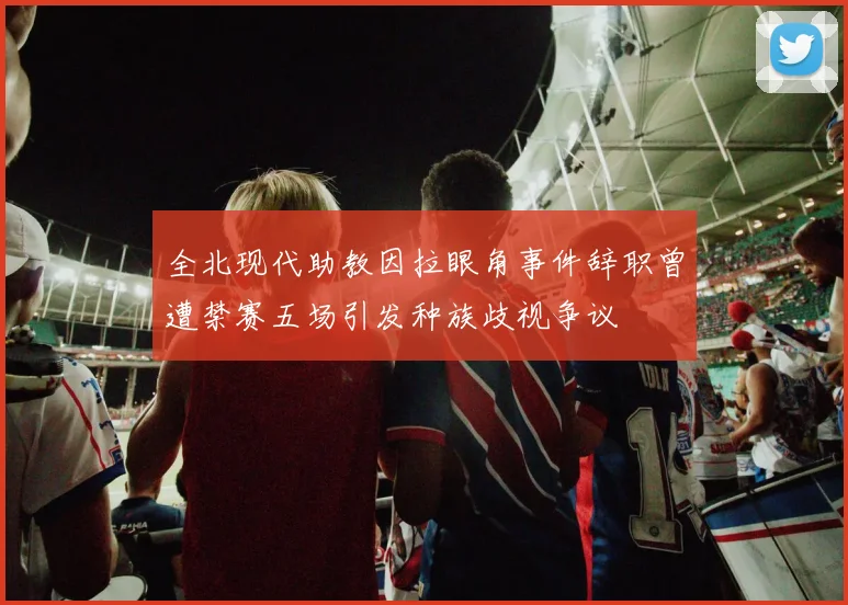 全北现代助教因拉眼角事件辞职曾遭禁赛五场引发种族歧视争议